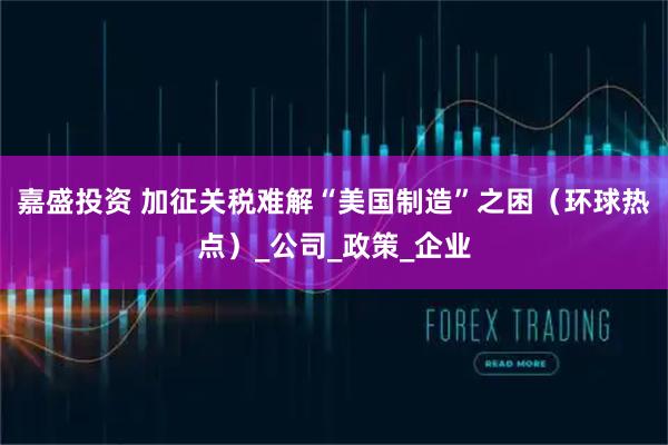 嘉盛投资 加征关税难解“美国制造”之困（环球热点）_公司_政策_企业