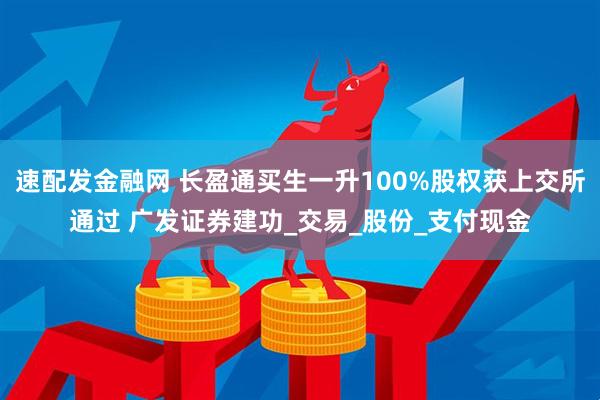 速配发金融网 长盈通买生一升100%股权获上交所通过 广发证券建功_交易_股份_支付现金