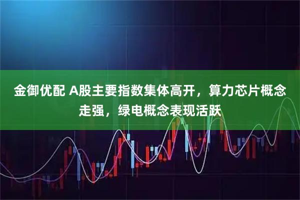 金御优配 A股主要指数集体高开，算力芯片概念走强，绿电概念表现活跃