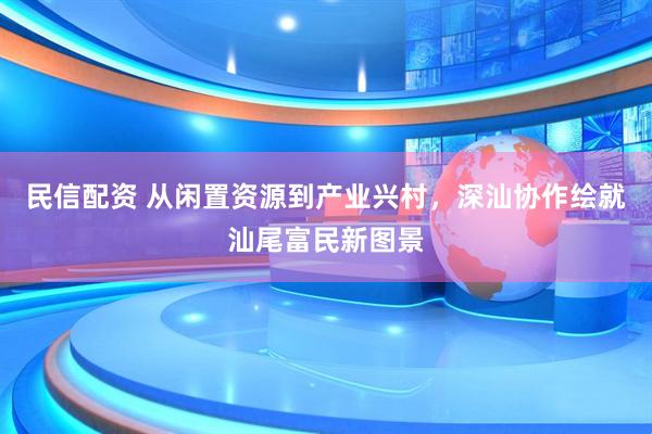 民信配资 从闲置资源到产业兴村，深汕协作绘就汕尾富民新图景