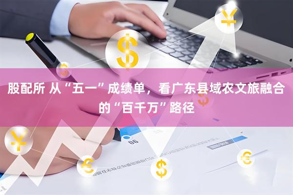 股配所 从“五一”成绩单,看广东县域农文旅融合的“百千万”路径