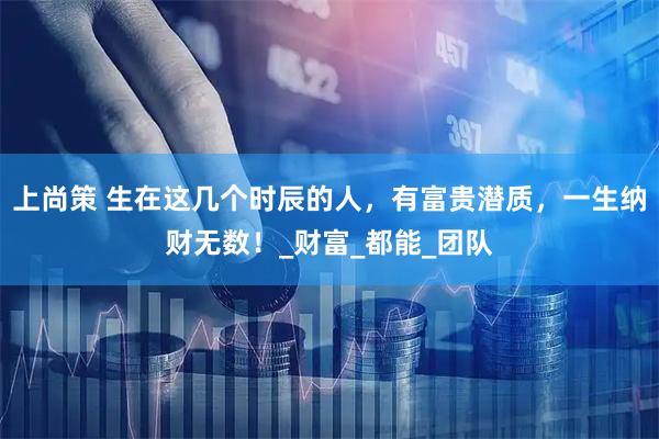上尚策 生在这几个时辰的人，有富贵潜质，一生纳财无数！_财富_都能_团队