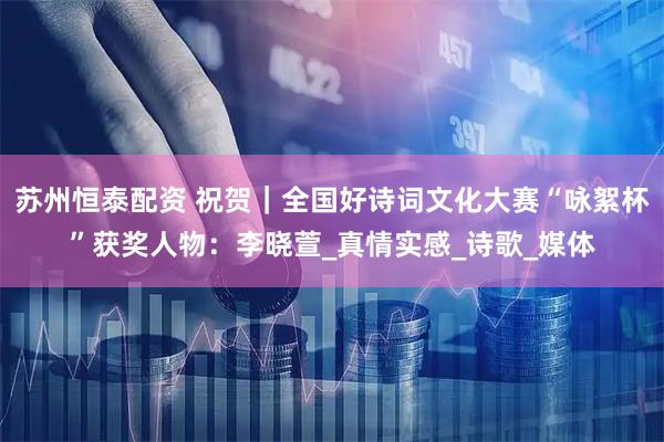 苏州恒泰配资 祝贺｜全国好诗词文化大赛“咏絮杯”获奖人物：李晓萱_真情实感_诗歌_媒体