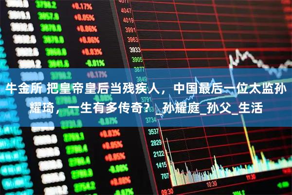 牛金所 把皇帝皇后当残疾人，中国最后一位太监孙耀琦，一生有多传奇？_孙耀庭_孙父_生活