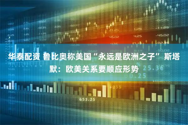 华泰配资 鲁比奥称美国“永远是欧洲之子” 斯塔默：欧美关系要顺应形势