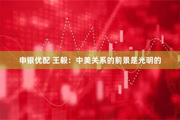 申银优配 王毅：中美关系的前景是光明的