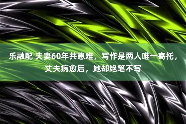 乐融配 夫妻60年共患难，写作是两人唯一寄托，丈夫病愈后，她却绝笔不写