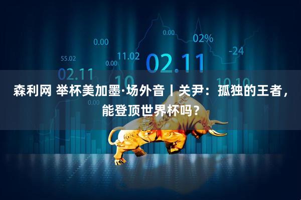 森利网 举杯美加墨·场外音丨关尹:孤独的王者,能登顶世界杯吗?