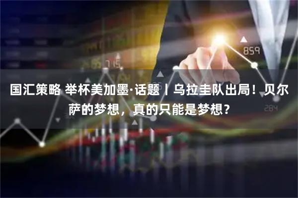 国汇策略 举杯美加墨·话题丨乌拉圭队出局！贝尔萨的梦想，真的只能是梦想？