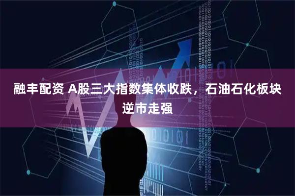 融丰配资 A股三大指数集体收跌,石油石化板块逆市走强
