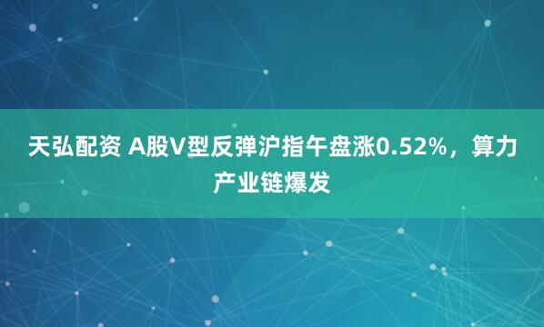 天弘配资 A股V型反弹沪指午盘涨0.52%,算力产业链爆发