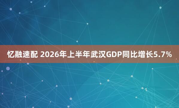 忆融速配 2026年上半年武汉GDP同比增长5.7%